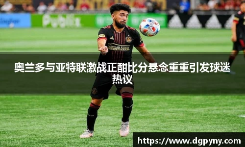 奥兰多与亚特联激战正酣比分悬念重重引发球迷热议