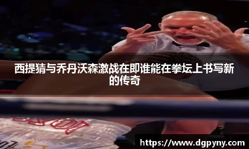 西提猜与乔丹沃森激战在即谁能在拳坛上书写新的传奇
